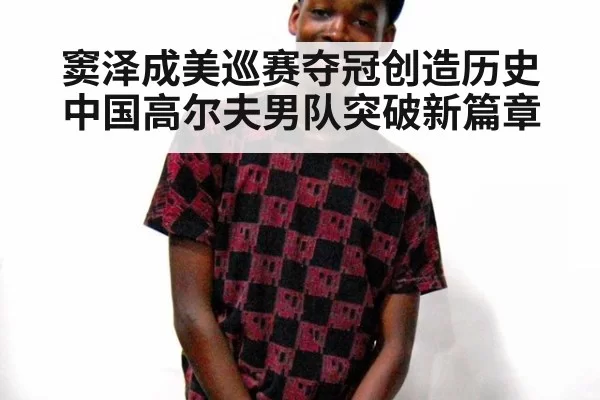 窦泽成美巡赛夺冠创造历史中国高尔夫男队突破新篇章