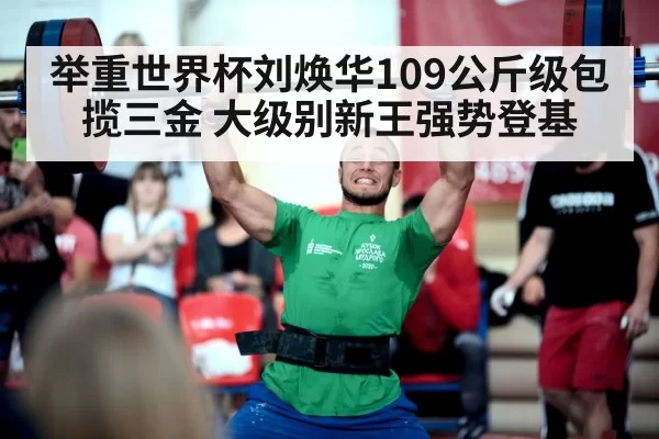 举重世界杯刘焕华109公斤级包揽三金 大级别新王强势登基