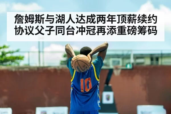 詹姆斯与湖人达成两年顶薪续约协议父子同台冲冠再添重磅筹码